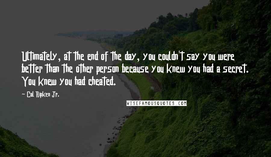 Cal Ripken Jr. Quotes: Ultimately, at the end of the day, you couldn't say you were better than the other person because you knew you had a secret. You knew you had cheated.