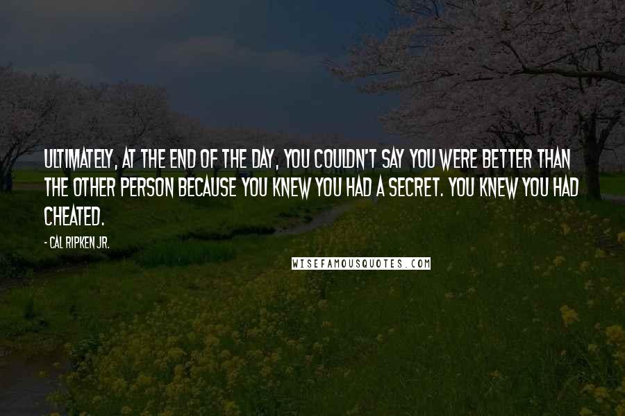 Cal Ripken Jr. Quotes: Ultimately, at the end of the day, you couldn't say you were better than the other person because you knew you had a secret. You knew you had cheated.