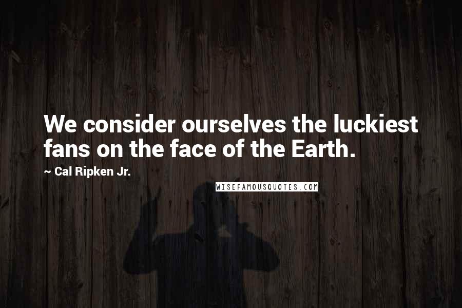 Cal Ripken Jr. Quotes: We consider ourselves the luckiest fans on the face of the Earth.