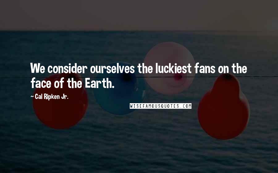 Cal Ripken Jr. Quotes: We consider ourselves the luckiest fans on the face of the Earth.