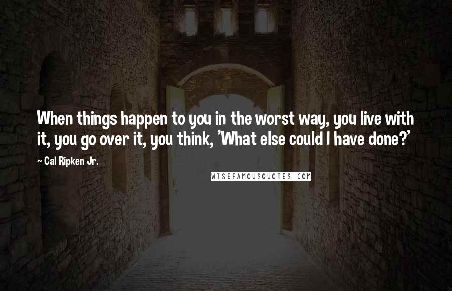 Cal Ripken Jr. Quotes: When things happen to you in the worst way, you live with it, you go over it, you think, 'What else could I have done?'