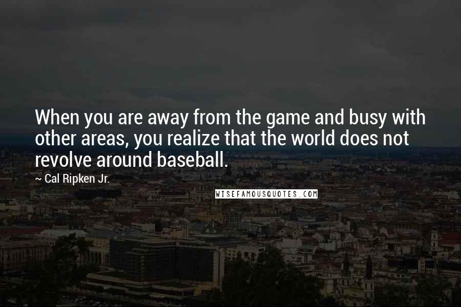 Cal Ripken Jr. Quotes: When you are away from the game and busy with other areas, you realize that the world does not revolve around baseball.