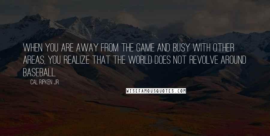 Cal Ripken Jr. Quotes: When you are away from the game and busy with other areas, you realize that the world does not revolve around baseball.