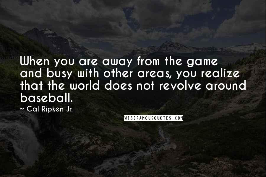 Cal Ripken Jr. Quotes: When you are away from the game and busy with other areas, you realize that the world does not revolve around baseball.