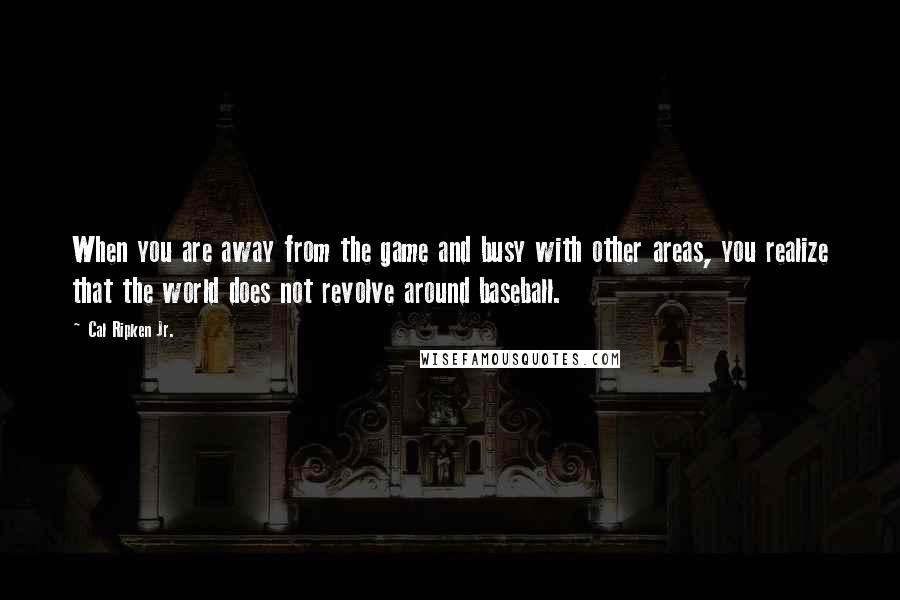 Cal Ripken Jr. Quotes: When you are away from the game and busy with other areas, you realize that the world does not revolve around baseball.