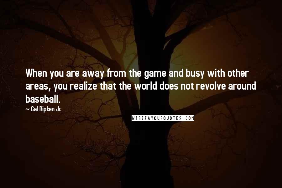 Cal Ripken Jr. Quotes: When you are away from the game and busy with other areas, you realize that the world does not revolve around baseball.