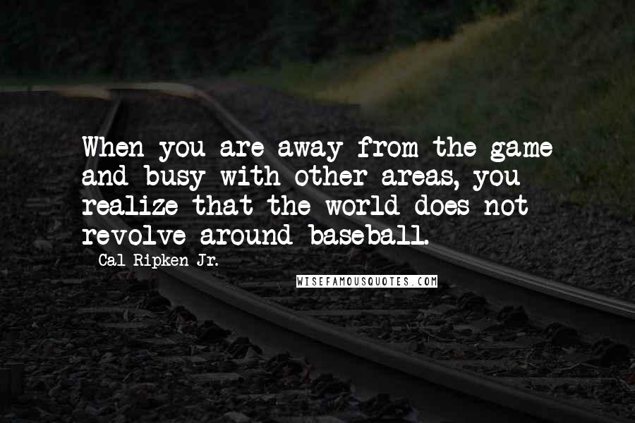 Cal Ripken Jr. Quotes: When you are away from the game and busy with other areas, you realize that the world does not revolve around baseball.