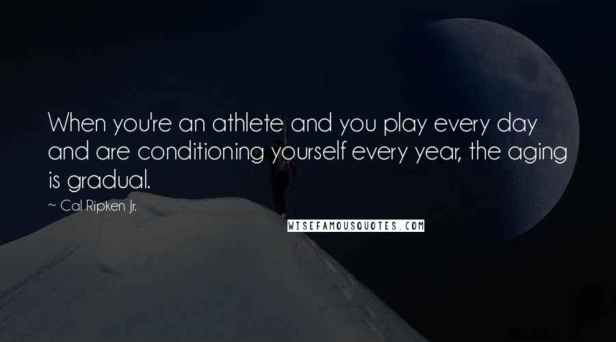 Cal Ripken Jr. Quotes: When you're an athlete and you play every day and are conditioning yourself every year, the aging is gradual.
