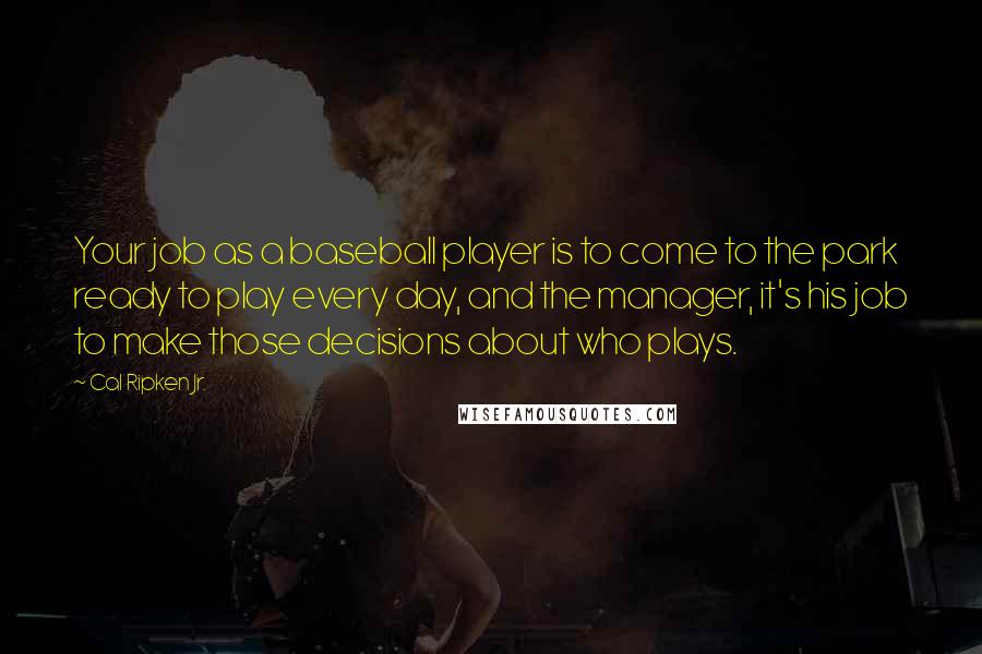 Cal Ripken Jr. Quotes: Your job as a baseball player is to come to the park ready to play every day, and the manager, it's his job to make those decisions about who plays.