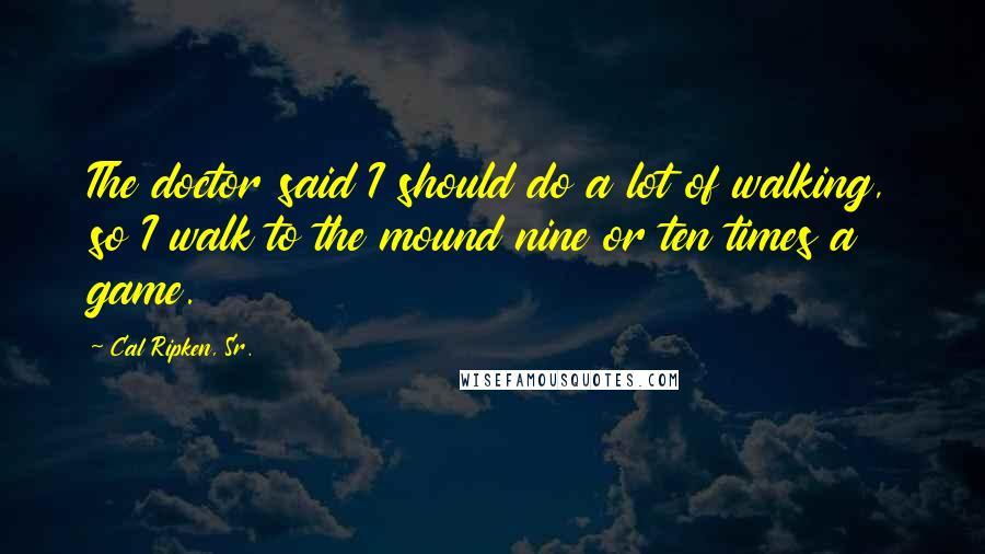 Cal Ripken, Sr. Quotes: The doctor said I should do a lot of walking, so I walk to the mound nine or ten times a game.