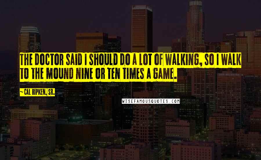 Cal Ripken, Sr. Quotes: The doctor said I should do a lot of walking, so I walk to the mound nine or ten times a game.