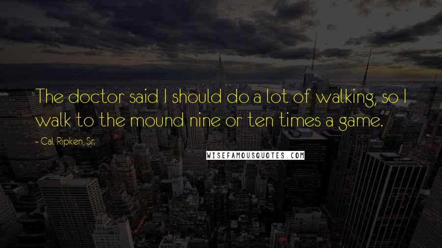 Cal Ripken, Sr. Quotes: The doctor said I should do a lot of walking, so I walk to the mound nine or ten times a game.