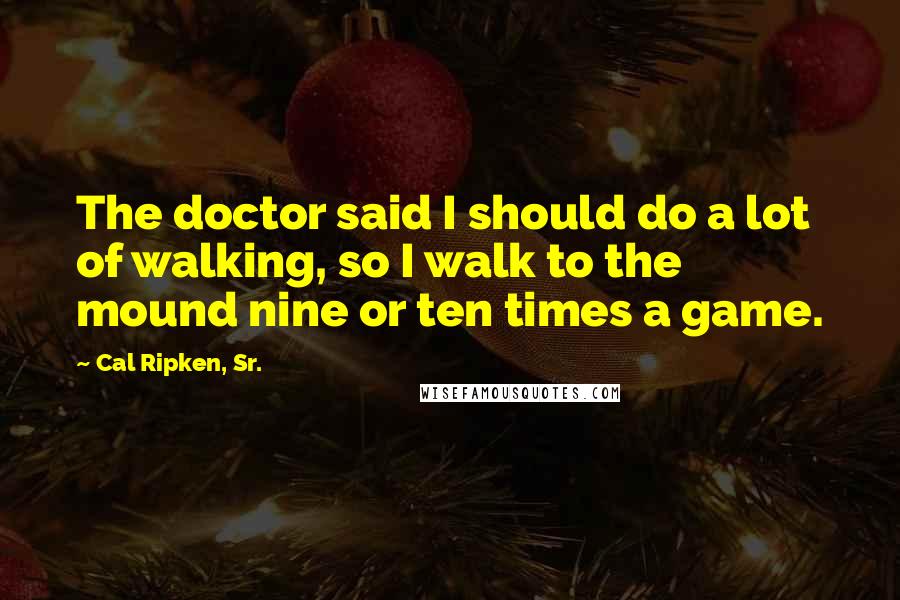 Cal Ripken, Sr. Quotes: The doctor said I should do a lot of walking, so I walk to the mound nine or ten times a game.