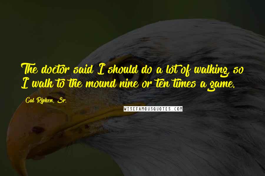 Cal Ripken, Sr. Quotes: The doctor said I should do a lot of walking, so I walk to the mound nine or ten times a game.