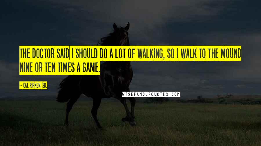 Cal Ripken, Sr. Quotes: The doctor said I should do a lot of walking, so I walk to the mound nine or ten times a game.