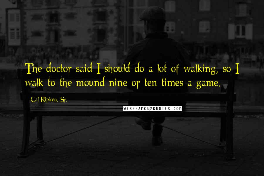 Cal Ripken, Sr. Quotes: The doctor said I should do a lot of walking, so I walk to the mound nine or ten times a game.