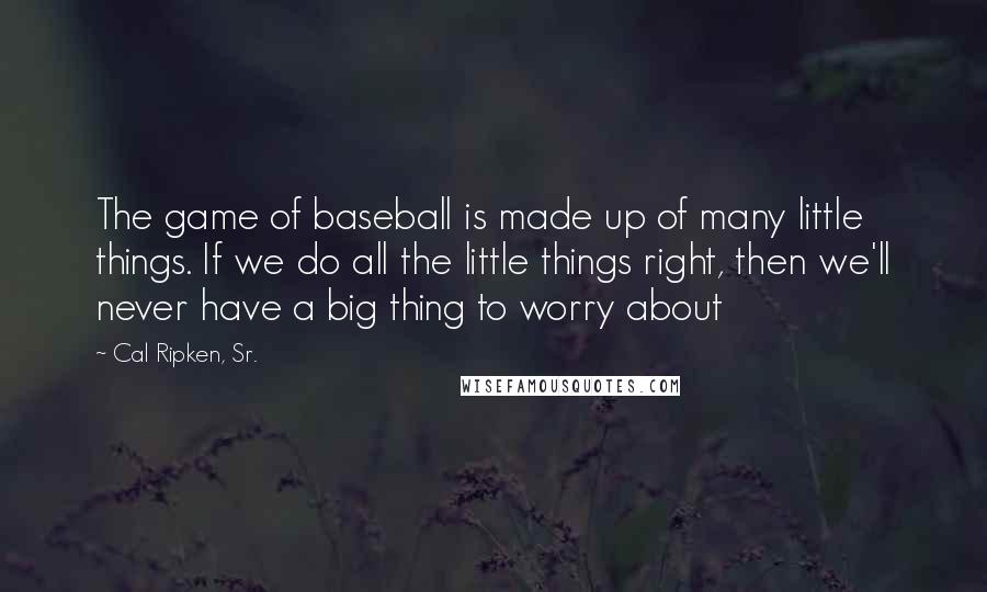 Cal Ripken, Sr. Quotes: The game of baseball is made up of many little things. If we do all the little things right, then we'll never have a big thing to worry about