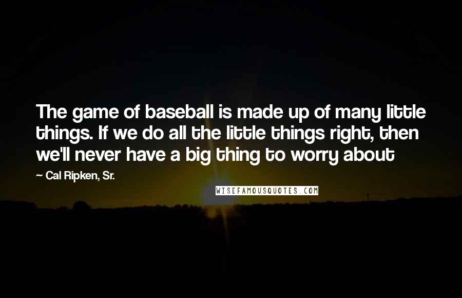 Cal Ripken, Sr. Quotes: The game of baseball is made up of many little things. If we do all the little things right, then we'll never have a big thing to worry about