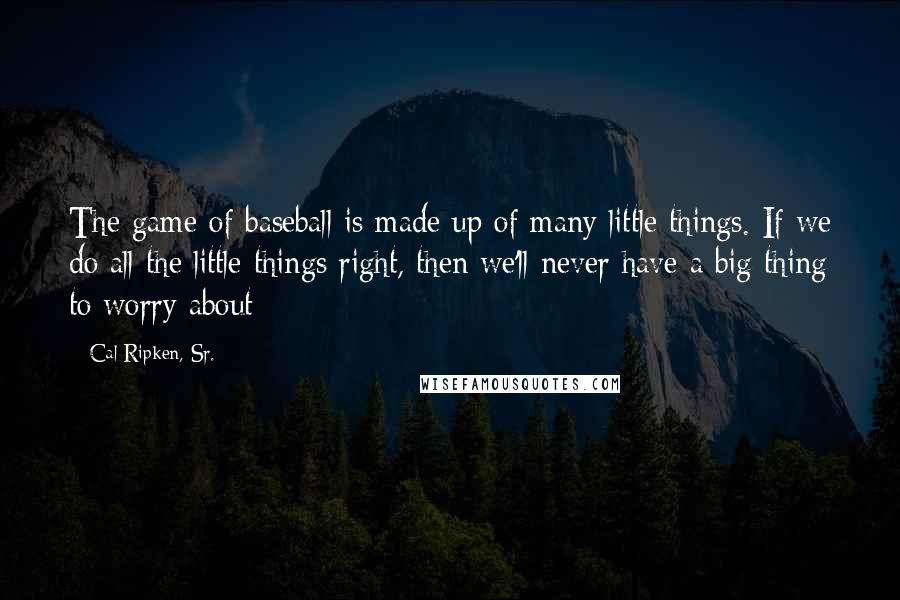 Cal Ripken, Sr. Quotes: The game of baseball is made up of many little things. If we do all the little things right, then we'll never have a big thing to worry about