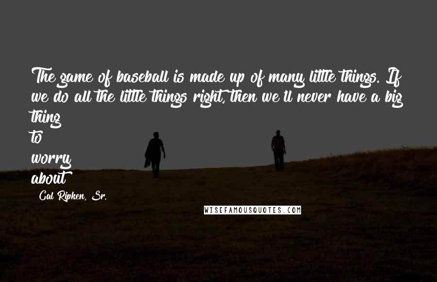 Cal Ripken, Sr. Quotes: The game of baseball is made up of many little things. If we do all the little things right, then we'll never have a big thing to worry about