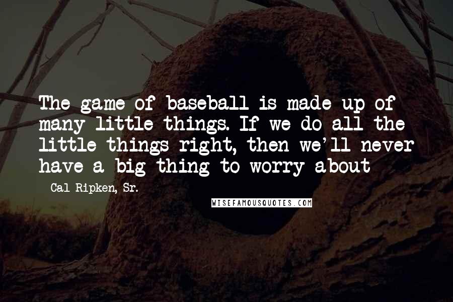 Cal Ripken, Sr. Quotes: The game of baseball is made up of many little things. If we do all the little things right, then we'll never have a big thing to worry about