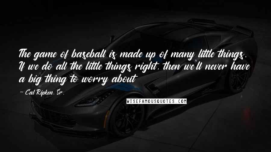 Cal Ripken, Sr. Quotes: The game of baseball is made up of many little things. If we do all the little things right, then we'll never have a big thing to worry about