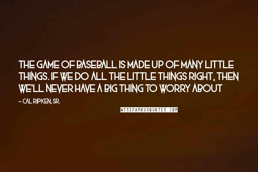 Cal Ripken, Sr. Quotes: The game of baseball is made up of many little things. If we do all the little things right, then we'll never have a big thing to worry about