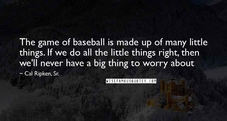 Cal Ripken, Sr. Quotes: The game of baseball is made up of many little things. If we do all the little things right, then we'll never have a big thing to worry about