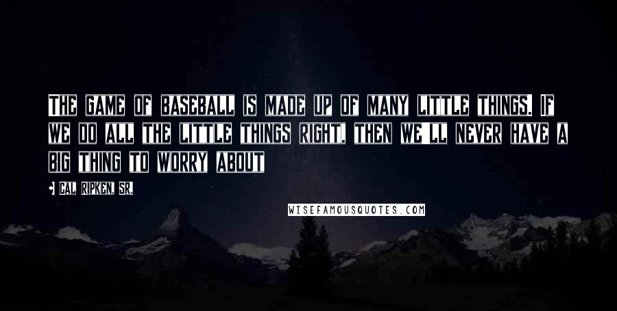 Cal Ripken, Sr. Quotes: The game of baseball is made up of many little things. If we do all the little things right, then we'll never have a big thing to worry about