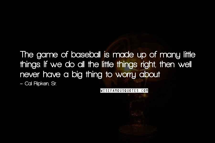 Cal Ripken, Sr. Quotes: The game of baseball is made up of many little things. If we do all the little things right, then we'll never have a big thing to worry about