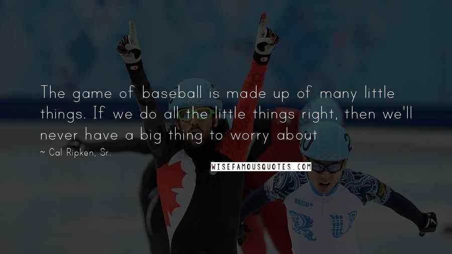 Cal Ripken, Sr. Quotes: The game of baseball is made up of many little things. If we do all the little things right, then we'll never have a big thing to worry about