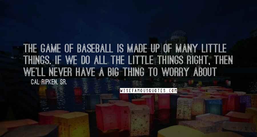 Cal Ripken, Sr. Quotes: The game of baseball is made up of many little things. If we do all the little things right, then we'll never have a big thing to worry about