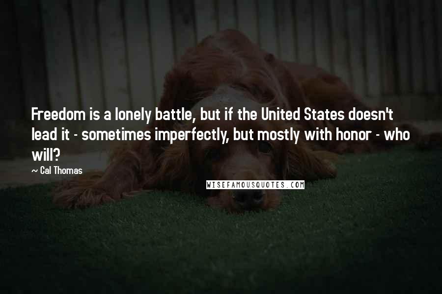 Cal Thomas Quotes: Freedom is a lonely battle, but if the United States doesn't lead it - sometimes imperfectly, but mostly with honor - who will?