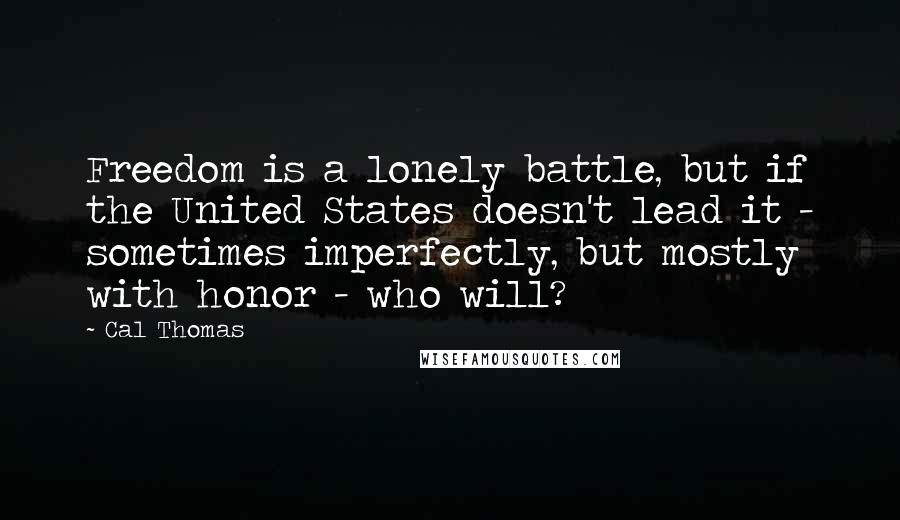 Cal Thomas Quotes: Freedom is a lonely battle, but if the United States doesn't lead it - sometimes imperfectly, but mostly with honor - who will?