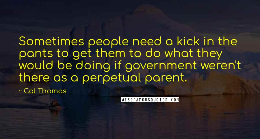 Cal Thomas Quotes: Sometimes people need a kick in the pants to get them to do what they would be doing if government weren't there as a perpetual parent.