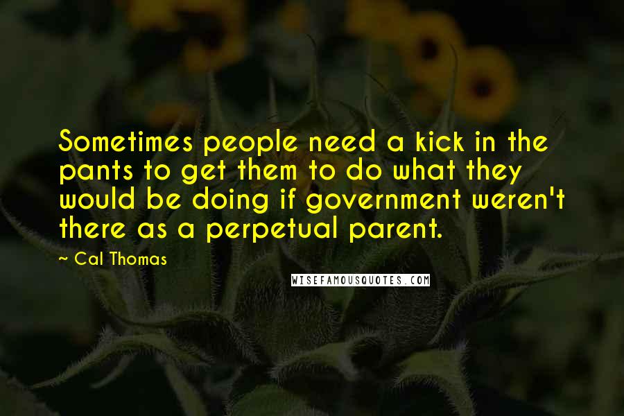 Cal Thomas Quotes: Sometimes people need a kick in the pants to get them to do what they would be doing if government weren't there as a perpetual parent.