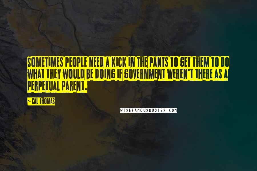 Cal Thomas Quotes: Sometimes people need a kick in the pants to get them to do what they would be doing if government weren't there as a perpetual parent.