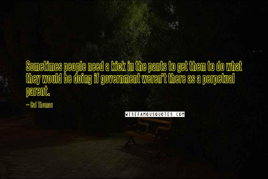 Cal Thomas Quotes: Sometimes people need a kick in the pants to get them to do what they would be doing if government weren't there as a perpetual parent.