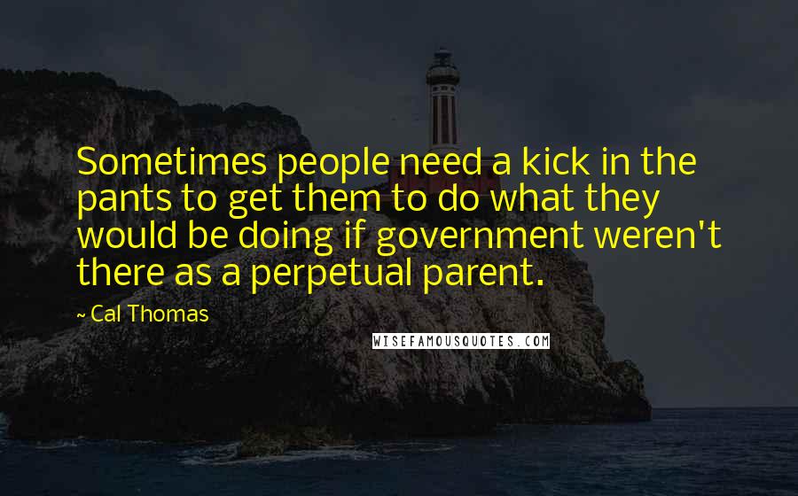 Cal Thomas Quotes: Sometimes people need a kick in the pants to get them to do what they would be doing if government weren't there as a perpetual parent.