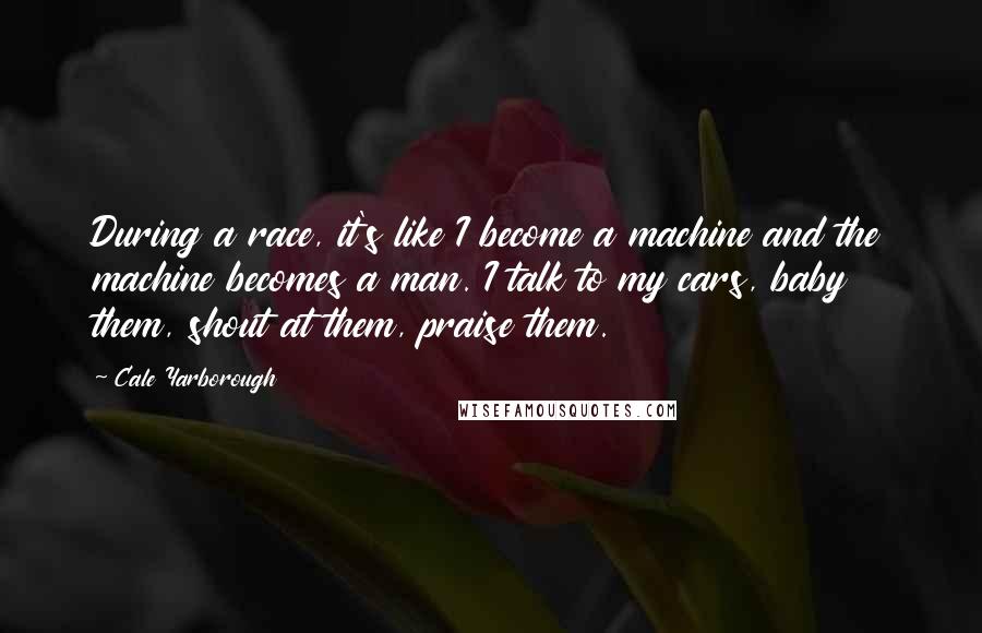 Cale Yarborough Quotes: During a race, it's like I become a machine and the machine becomes a man. I talk to my cars, baby them, shout at them, praise them.