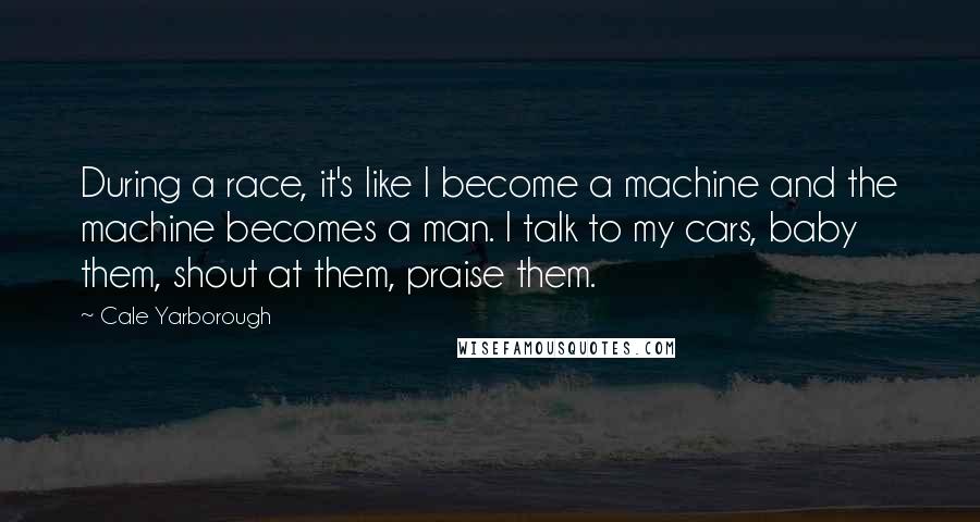 Cale Yarborough Quotes: During a race, it's like I become a machine and the machine becomes a man. I talk to my cars, baby them, shout at them, praise them.