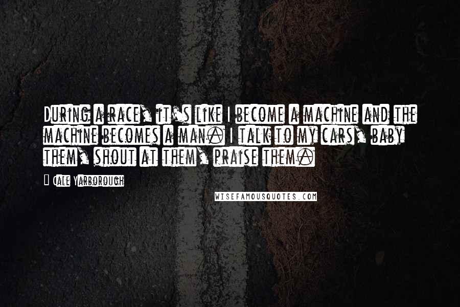 Cale Yarborough Quotes: During a race, it's like I become a machine and the machine becomes a man. I talk to my cars, baby them, shout at them, praise them.