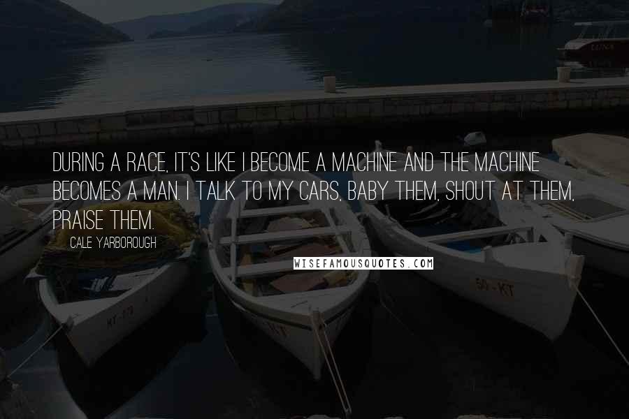 Cale Yarborough Quotes: During a race, it's like I become a machine and the machine becomes a man. I talk to my cars, baby them, shout at them, praise them.