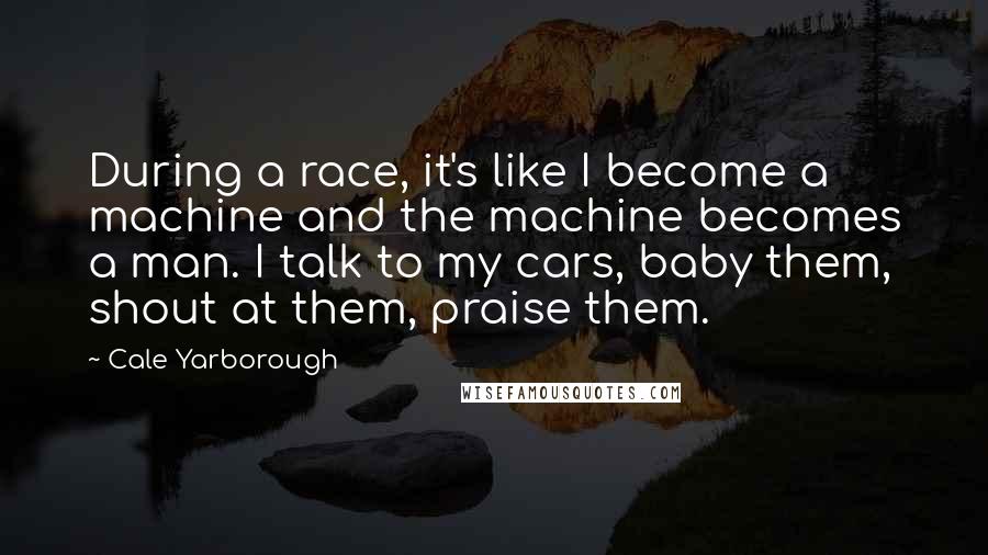 Cale Yarborough Quotes: During a race, it's like I become a machine and the machine becomes a man. I talk to my cars, baby them, shout at them, praise them.