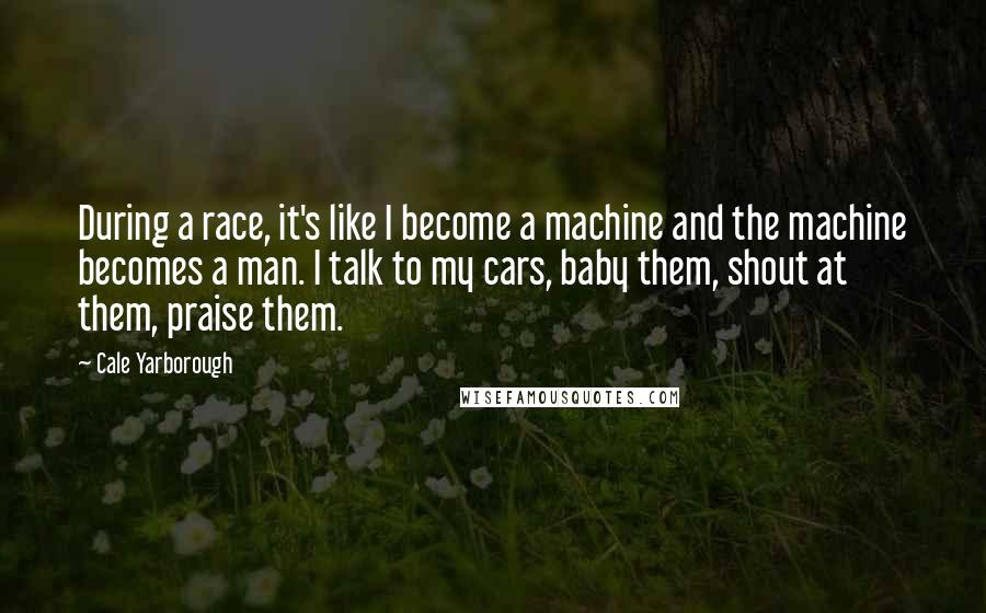 Cale Yarborough Quotes: During a race, it's like I become a machine and the machine becomes a man. I talk to my cars, baby them, shout at them, praise them.