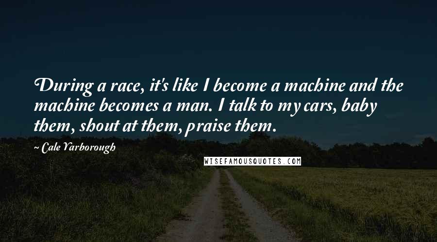 Cale Yarborough Quotes: During a race, it's like I become a machine and the machine becomes a man. I talk to my cars, baby them, shout at them, praise them.