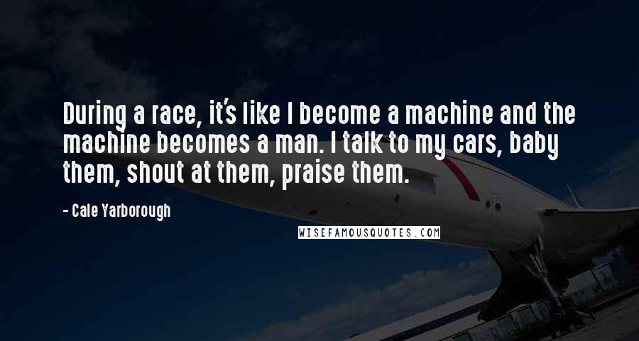 Cale Yarborough Quotes: During a race, it's like I become a machine and the machine becomes a man. I talk to my cars, baby them, shout at them, praise them.