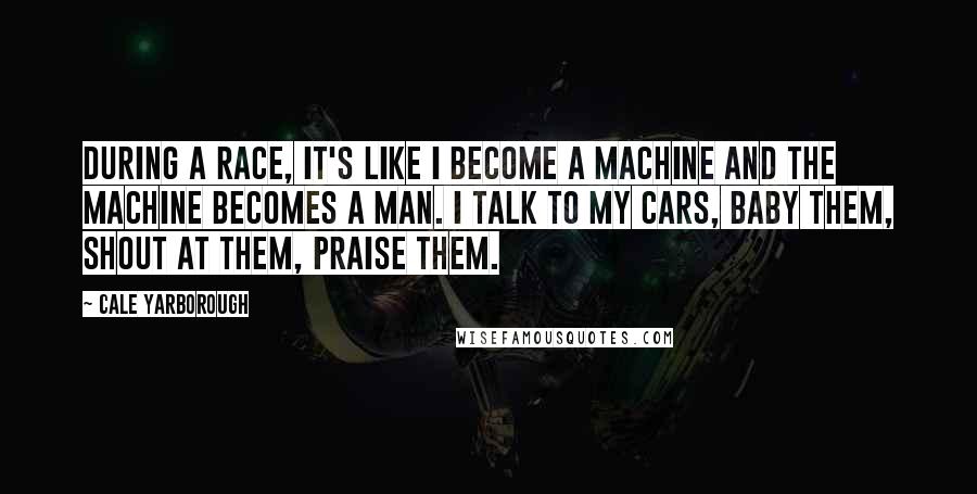 Cale Yarborough Quotes: During a race, it's like I become a machine and the machine becomes a man. I talk to my cars, baby them, shout at them, praise them.