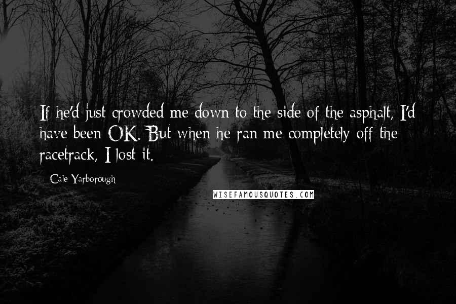 Cale Yarborough Quotes: If he'd just crowded me down to the side of the asphalt, I'd have been OK. But when he ran me completely off the racetrack, I lost it.