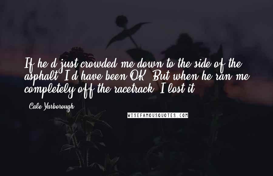 Cale Yarborough Quotes: If he'd just crowded me down to the side of the asphalt, I'd have been OK. But when he ran me completely off the racetrack, I lost it.